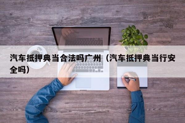 汽车抵押典当合法吗广州(汽车抵押典当行安全吗)