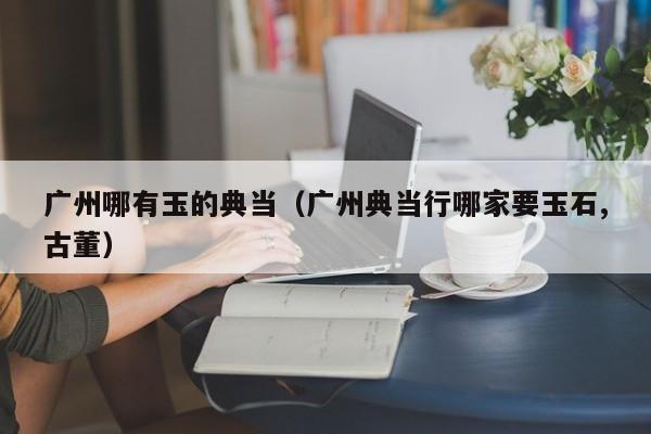 广州哪有玉的典当(广州典当行哪家要玉石,古董)
