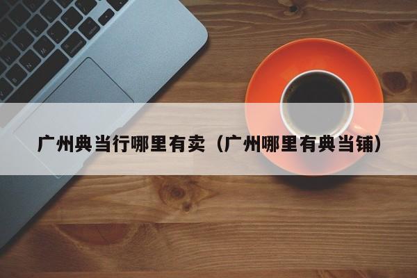 广州典当行哪里有卖(广州哪里有典当铺)