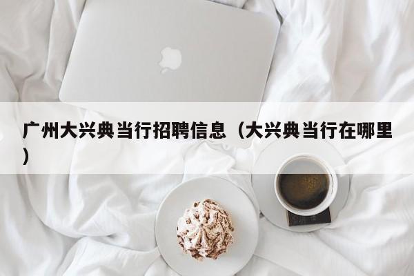 广州大兴典当行招聘信息(大兴典当行在哪里)