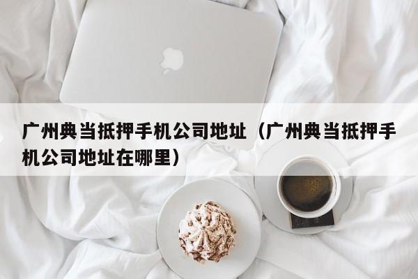 广州典当抵押手机公司地址(广州典当抵押手机公司地址在哪里)