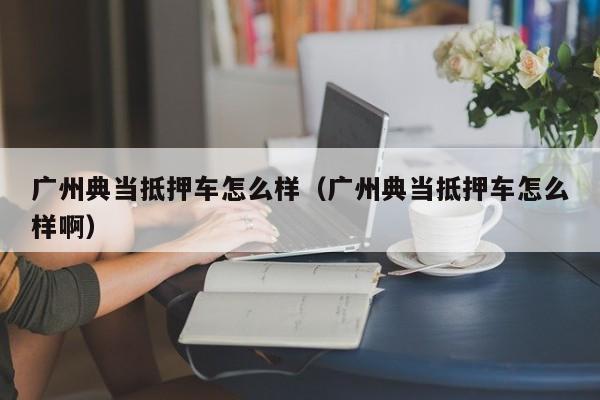 广州典当抵押车怎么样(广州典当抵押车怎么样啊)