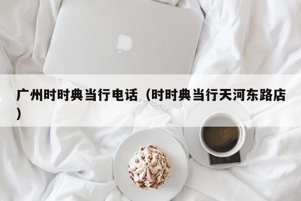 广州时时典当行电话(时时典当行天河东路店)