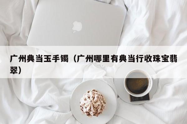 广州典当玉手镯(广州哪里有典当行收珠宝翡翠)