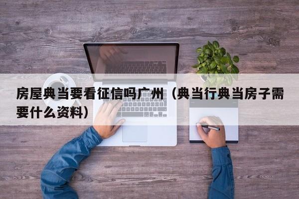 房屋典当要看征信吗广州(典当行典当房子需要什么资料)