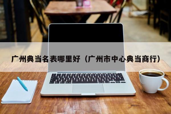 广州典当名表哪里好(广州市中心典当商行)