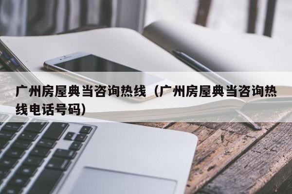 广州房屋典当咨询热线(广州房屋典当咨询热线电话号码)