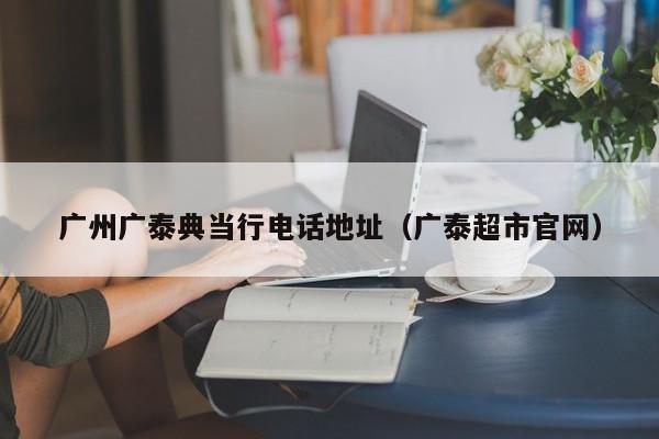广州广泰典当行电话地址(广泰超市官网)
