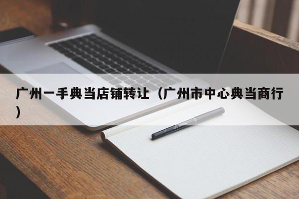 广州一手典当店铺转让(广州市中心典当商行)
