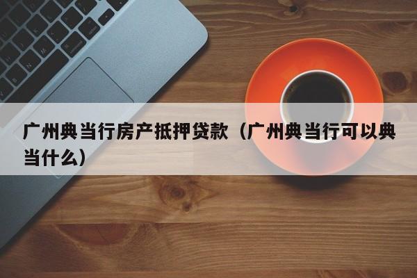 广州典当行房产抵押贷款（广州典当行可以典当什么）