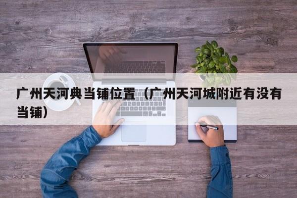 广州天河典当铺位置(广州天河城附近有没有当铺)