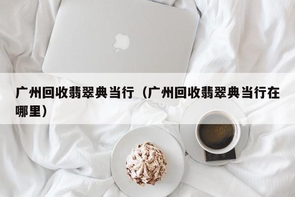 广州回收翡翠典当行(广州回收翡翠典当行在哪里)
