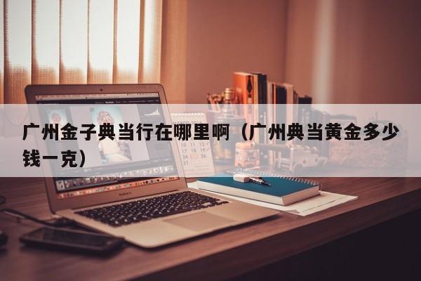 广州金子典当行在哪里啊(广州典当黄金多少钱一克)