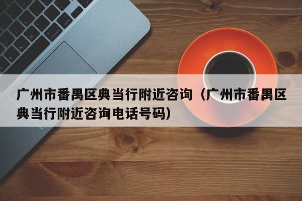 广州市番禺区典当行附近咨询(广州市番禺区典当行附近咨询电话号码)