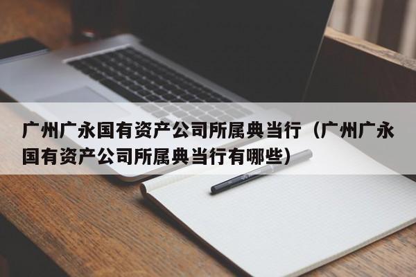 广州广永国有资产公司所属典当行(广州广永国有资产公司所属典当行有哪些)