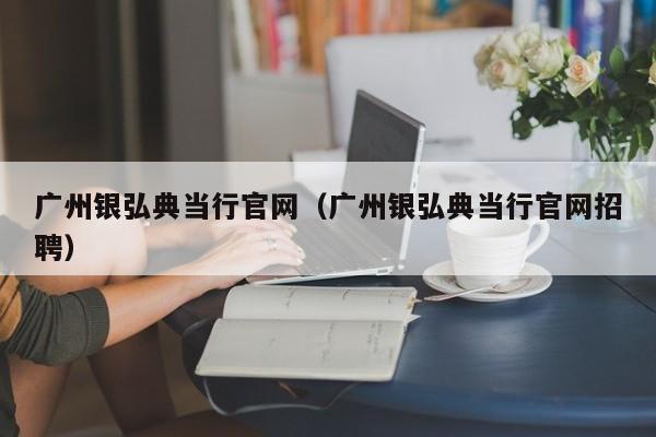 广州银弘典当行官网(广州银弘典当行官网招聘)