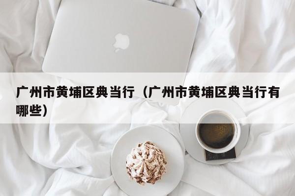 广州市黄埔区典当行(广州市黄埔区典当行有哪些)