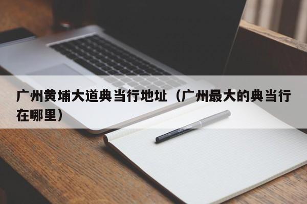 广州黄埔大道典当行地址(广州最大的典当行在哪里)