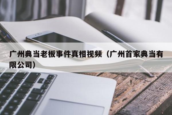 广州典当老板事件真相视频(广州首家典当有限公司)