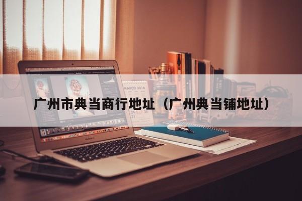 广州市典当商行地址(广州典当铺地址)