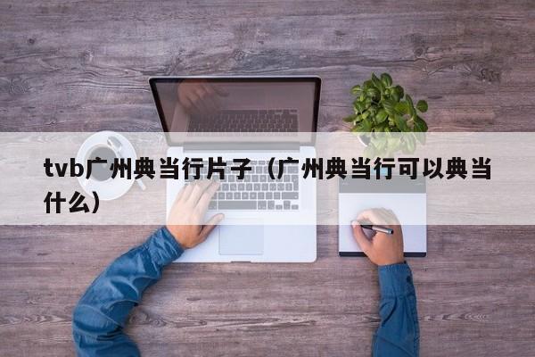tvb广州典当行片子(广州典当行可以典当什么)