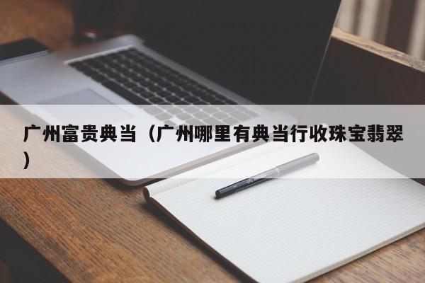 广州富贵典当(广州哪里有典当行收珠宝翡翠)