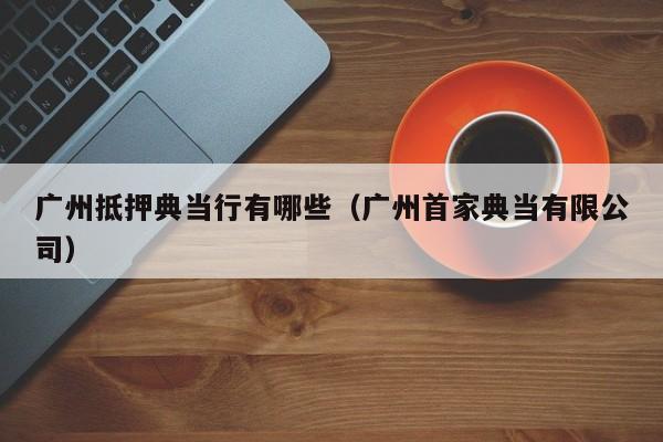 广州抵押典当行有哪些(广州首家典当有限公司)