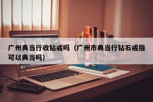 广州典当行收钻戒吗(广州市典当行钻石戒指可以典当吗)