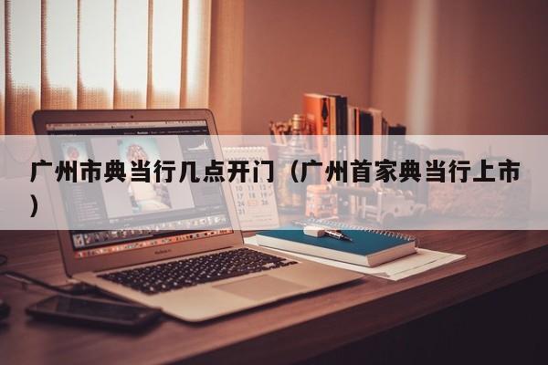 广州市典当行几点开门(广州首家典当行上市)