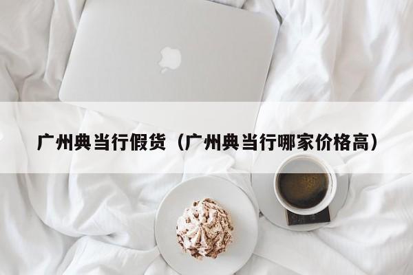 广州典当行假货(广州典当行哪家价格高)
