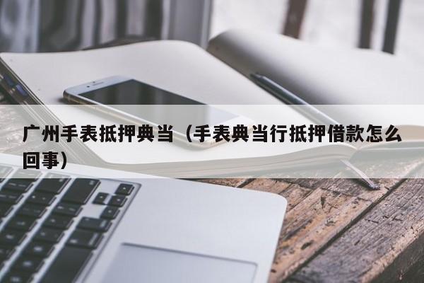 广州手表抵押典当(手表典当行抵押借款怎么回事)