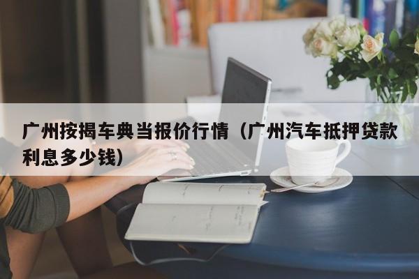 广州按揭车典当报价行情(广州汽车抵押贷款利息多少钱)