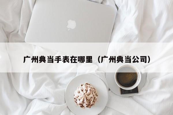 广州典当手表在哪里(广州典当公司)