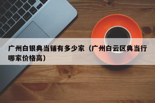 广州白银典当铺有多少家(广州白云区典当行哪家价格高)