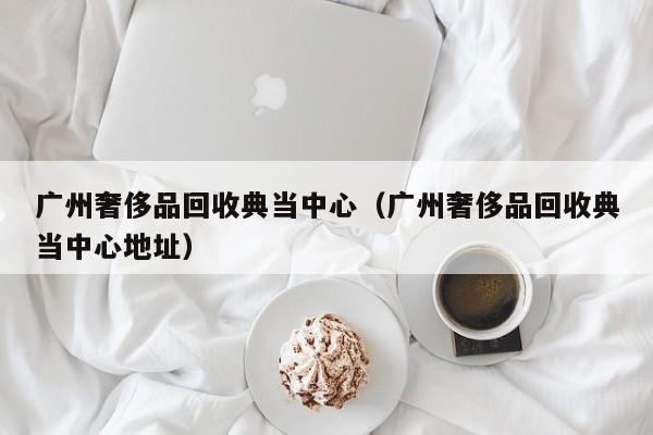 广州奢侈品回收典当中心(广州奢侈品回收典当中心地址)