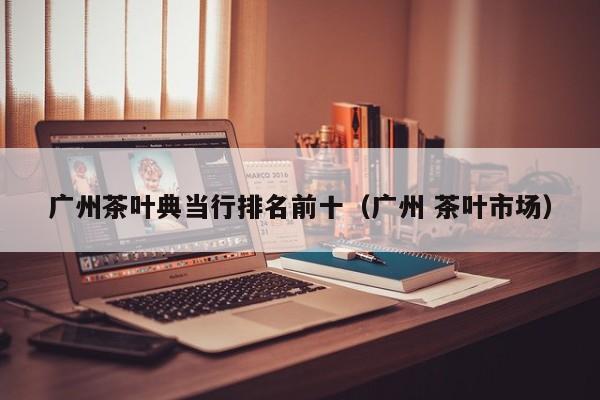 广州茶叶典当行排名前十(广州 茶叶市场)