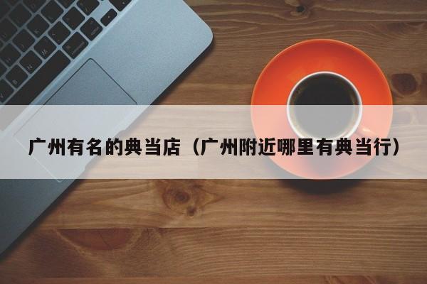 广州有名的典当店(广州附近哪里有典当行)
