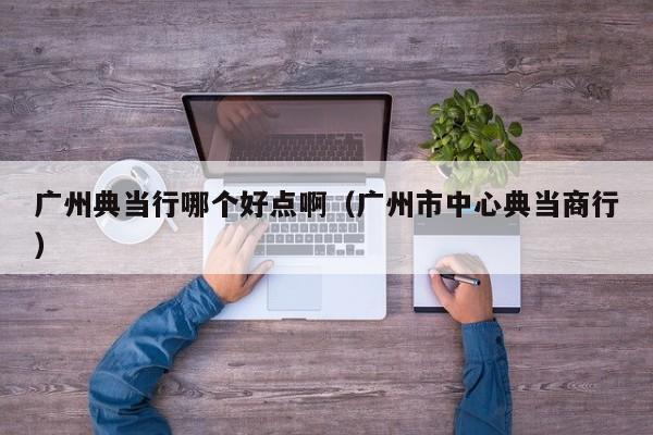 广州典当行哪个好点啊(广州市中心典当商行)