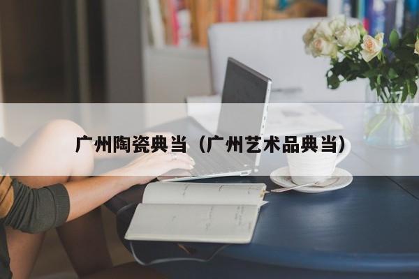 广州陶瓷典当(广州艺术品典当)