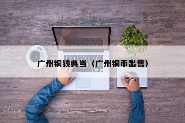 广州铜钱典当(广州铜币出售)