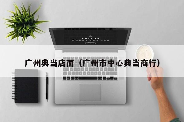广州典当店面(广州市中心典当商行)