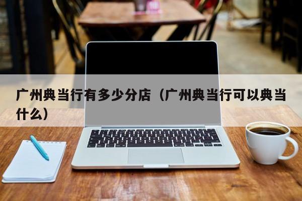 广州典当行有多少分店(广州典当行可以典当什么)