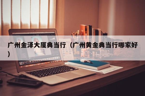 广州金泽大厦典当行(广州黄金典当行哪家好)