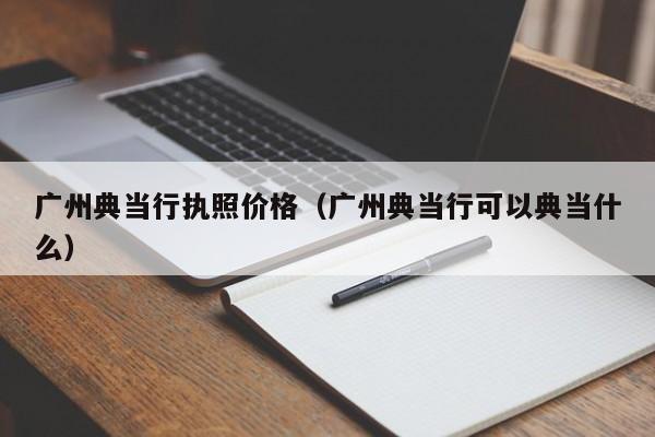 广州典当行执照价格(广州典当行可以典当什么)