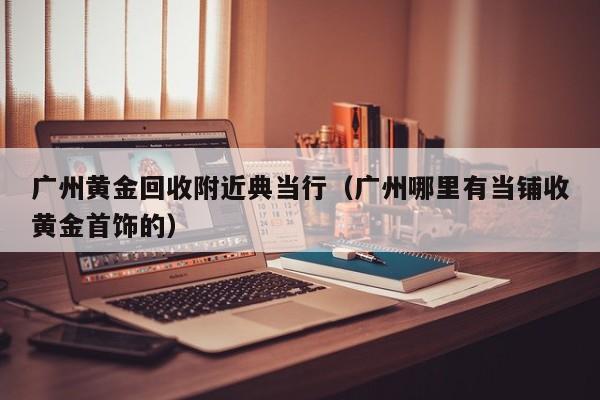 广州黄金回收附近典当行(广州哪里有当铺收黄金首饰的)