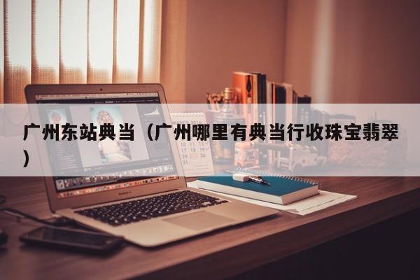 广州东站典当(广州哪里有典当行收珠宝翡翠)