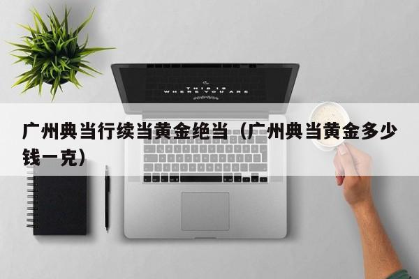 广州典当行续当黄金绝当(广州典当黄金多少钱一克)