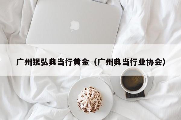 广州银弘典当行黄金(广州典当行业协会)