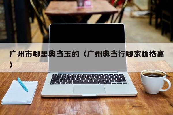 广州市哪里典当玉的(广州典当行哪家价格高)