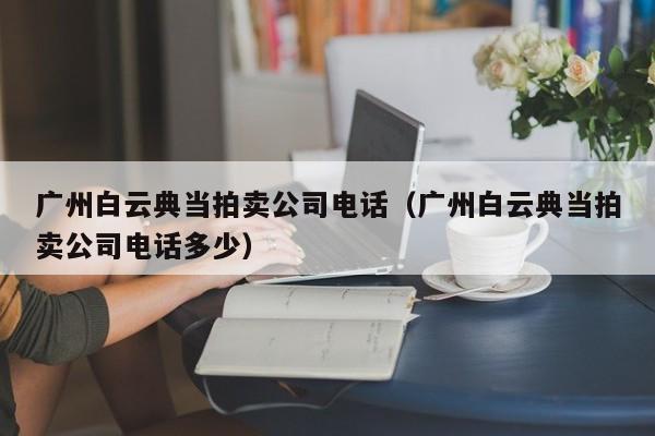 广州白云典当拍卖公司电话(广州白云典当拍卖公司电话多少)